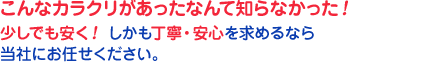 こんなカラクリがあったなんて知らなかった！
少しでも安く！ しかも丁寧・安心を求めるなら当社にお任せください。